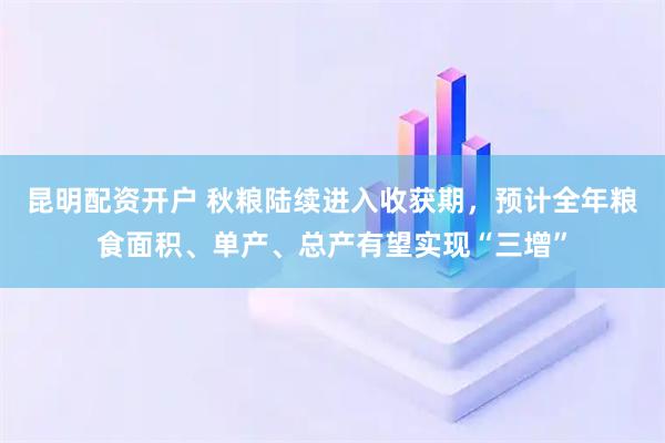 昆明配资开户 秋粮陆续进入收获期，预计全年粮食面积、单产、总产有望实现“三增”