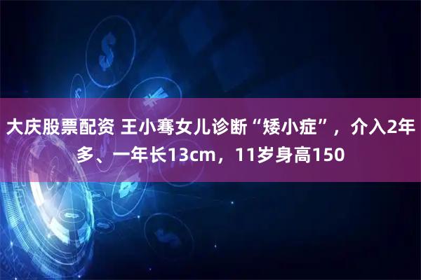 大庆股票配资 王小骞女儿诊断“矮小症”，介入2年多、一年长13cm，11岁身高150