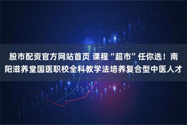 股市配资官方网站首页 课程“超市”任你选！南阳滋养堂国医职校全科教学法培养复合型中医人才