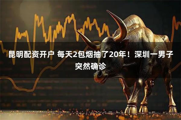 昆明配资开户 每天2包烟抽了20年！深圳一男子突然确诊