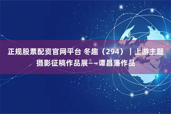 正规股票配资官网平台 冬趣（294）｜上游主题摄影征稿作品展——谭昌藩作品