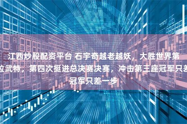 江西炒股配资平台 石宇奇越老越妖，大胜世界第二昆拉武特，第四次挺进总决赛决赛，冲击第三座冠军只差一步