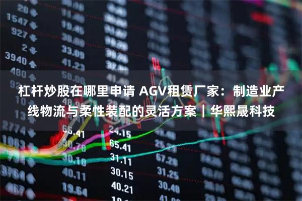 杠杆炒股在哪里申请 AGV租赁厂家：制造业产线物流与柔性装配的灵活方案｜华熙晟科技