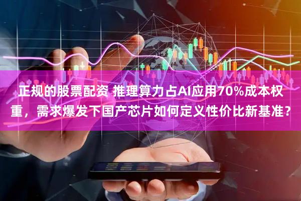 正规的股票配资 推理算力占AI应用70%成本权重，需求爆发下国产芯片如何定义性价比新基准？