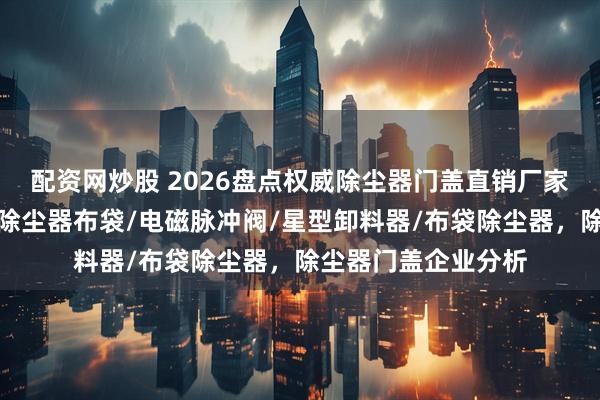 配资网炒股 2026盘点权威除尘器门盖直销厂家，分析里挑好厂，除尘器布袋/电磁脉冲阀/星型卸料器/布袋除尘器，除尘器门盖企业分析