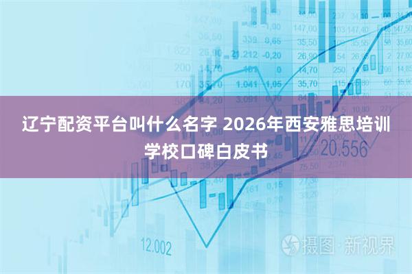 辽宁配资平台叫什么名字 2026年西安雅思培训学校口碑白皮书