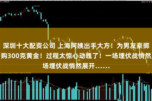 深圳十大配资公司 上海阿姨出手大方！为男友豪掷41万元，购300克黄金！过程太惊心动魄了！一场埋伏战悄然展开……