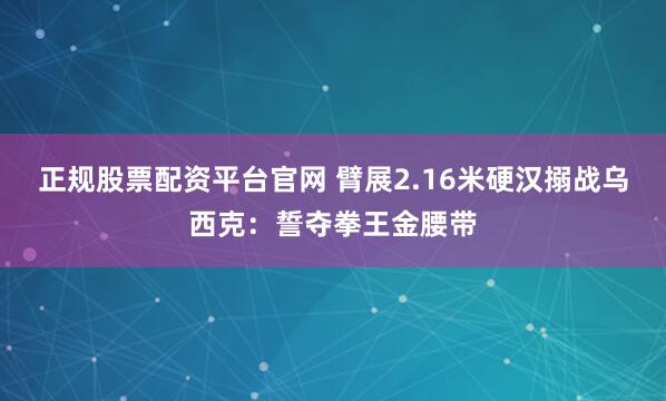 正规股票配资平台官网 臂展2.16米硬汉搦战乌西克：誓夺拳王金腰带