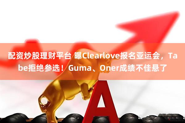 配资炒股理财平台 曝Clearlove报名亚运会，Tabe拒绝参选！Guma、Oner成绩不佳悬了