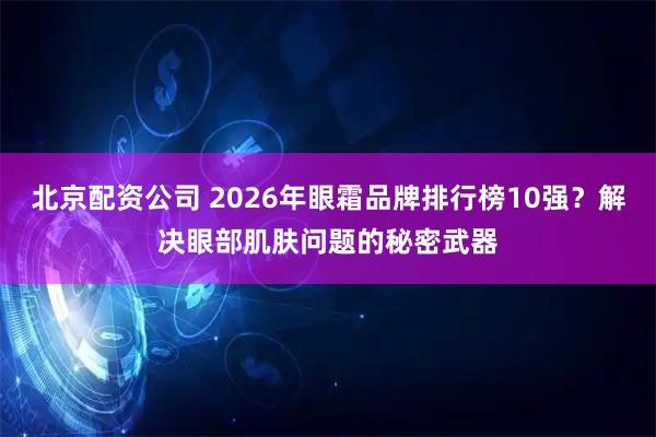 北京配资公司 2026年眼霜品牌排行榜10强？解决眼部肌肤问题的秘密武器