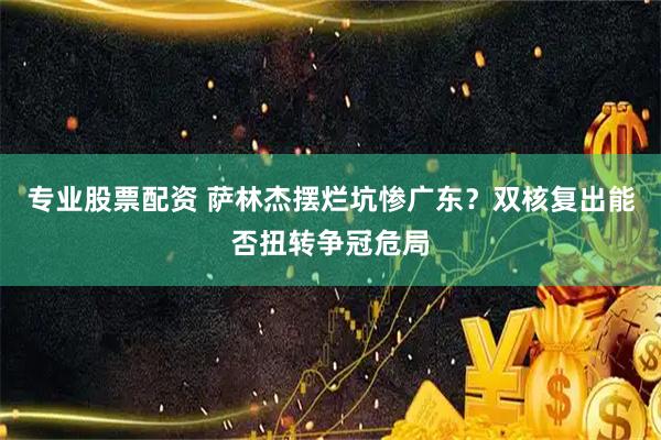 专业股票配资 萨林杰摆烂坑惨广东？双核复出能否扭转争冠危局