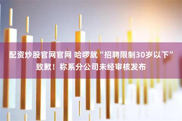 配资炒股官网官网 哈啰就“招聘限制30岁以下”致歉！称系分公司未经审核发布