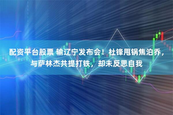 配资平台股票 输辽宁发布会！杜锋甩锅焦泊乔，与萨林杰共提打铁，却未反思自我