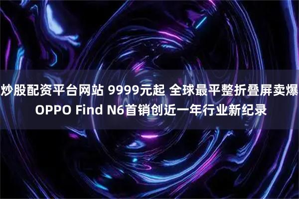 炒股配资平台网站 9999元起 全球最平整折叠屏卖爆 OPPO Find N6首销创近一年行业新纪录