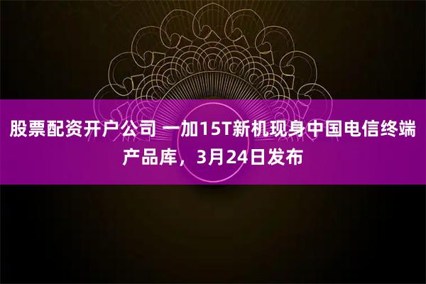 股票配资开户公司 一加15T新机现身中国电信终端产品库，3月24日发布