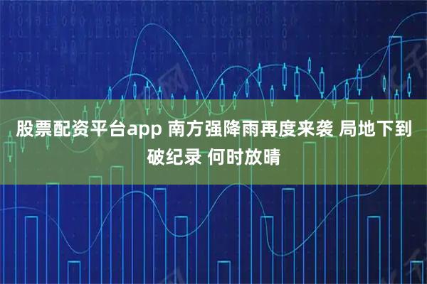 股票配资平台app 南方强降雨再度来袭 局地下到破纪录 何时放晴