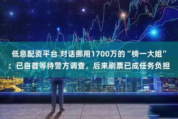 低息配资平台 对话挪用1700万的“榜一大姐”：已自首等待警方调查，后来刷票已成任务负担