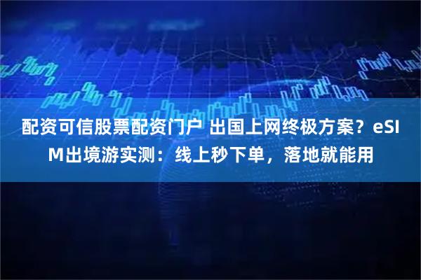 配资可信股票配资门户 出国上网终极方案？eSIM出境游实测：线上秒下单，落地就能用