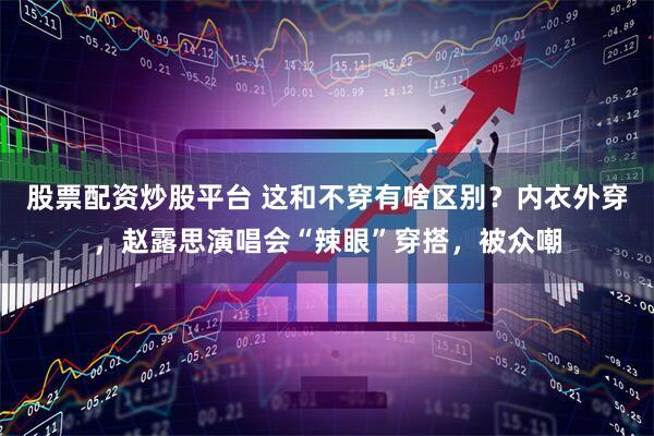 股票配资炒股平台 这和不穿有啥区别？内衣外穿，赵露思演唱会“辣眼”穿搭，被众嘲